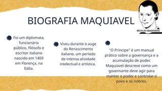 BIOGRAFIA MAQUIAVEL
Foi um diplomata,
funcionário
público, filósofo e
escritor italiano
nascido em 1469
em Florença, na
Itália.
Viveu durante o auge
do Renascimento
italiano, um período
de intensa atividade
intelectual e artística.
"O Príncipe" é um manual
prático sobre a governança e a
acumulação de poder.
Maquiavel descreve como um
governante deve agir para
manter o poder e controlar o
povo e os nobres.
 