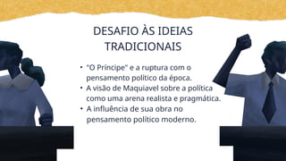 DESAFIO ÀS IDEIAS
TRADICIONAIS
• "O Príncipe" e a ruptura com o
pensamento político da época.
• A visão de Maquiavel sobre a política
como uma arena realista e pragmática.
• A influência de sua obra no
pensamento político moderno.
 