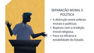 SEPARACÃO MORAL E
POLÍTICA
• A distinção entre esferas
morais e políticas.
• Ruptura com a tradição
moral-religiosa.
• Foco na eficácia e
estabilidade do Estado.
 