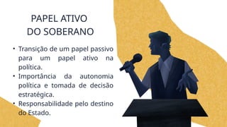 PAPEL ATIVO
DO SOBERANO
• Transição de um papel passivo
para um papel ativo na
política.
• Importância da autonomia
política e tomada de decisão
estratégica.
• Responsabilidade pelo destino
do Estado.
 