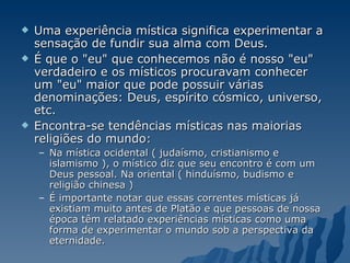 Uma experiência mística significa experimentar a sensação de fundir sua alma com Deus.  É que o "eu" que conhecemos não é nosso "eu" verdadeiro e os místicos procuravam conhecer um "eu" maior que pode possuir várias denominações: Deus, espírito cósmico, universo, etc.  Encontra-se tendências místicas nas maiorias religiões do mundo: Na mística ocidental ( judaísmo, cristianismo e islamismo ), o místico diz que seu encontro é com um Deus pessoal. Na oriental ( hinduísmo, budismo e religião chinesa ) É importante notar que essas correntes místicas já existiam muito antes de Platão e que pessoas de nossa época têm relatado experiências místicas como uma forma de experimentar o mundo sob a perspectiva da eternidade. 