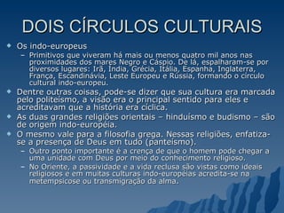 DOIS CÍRCULOS CULTURAIS Os indo-europeus Primitivos que viveram há mais ou menos quatro mil anos nas proximidades dos mares Negro e Cáspio. De lá, espalharam-se por diversos lugares: Irã, Índia, Grécia, Itália, Espanha, Inglaterra, França, Escandinávia, Leste Europeu e Rússia, formando o círculo cultural indo-europeu.  Dentre outras coisas, pode-se dizer que sua cultura era marcada pelo politeísmo, a visão era o principal sentido para eles e acreditavam que a história era cíclica.  As duas grandes religiões orientais – hinduísmo e budismo – são de origem indo-européia.  O mesmo vale para a filosofia grega. Nessas religiões, enfatiza-se a presença de Deus em tudo (panteísmo).  Outro ponto importante é a crença de que o homem pode chegar a uma unidade com Deus por meio do conhecimento religioso.  No Oriente, a passividade e a vida reclusa são vistas como ideais religiosos e em muitas culturas indo-européias acredita-se na metempsicose ou transmigração da alma . 