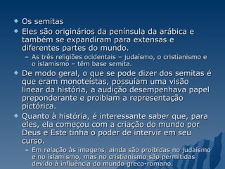 Os semitas Eles são originários da península da arábica e também se expandiram para extensas e diferentes partes do mundo.  As três religiões ocidentais – judaísmo, o cristianismo e o islamismo – têm base semita.  De modo geral, o que se pode dizer dos semitas é que eram monoteístas, possuíam uma visão linear da história, a audição desempenhava papel preponderante e proibiam a representação pictórica.  Quanto à história, é interessante saber que, para eles, ela começou com a criação do mundo por Deus e Este tinha o poder de intervir em seu curso.  Em relação às imagens, ainda são proibidas no judaísmo e no islamismo, mas no cristianismo são permitidas devido à influência do mundo greco-romano. 