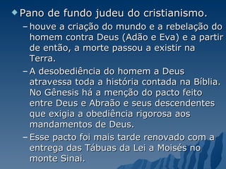 Pano de fundo judeu do cristianismo. houve a criação do mundo e a rebelação do homem contra Deus (Adão e Eva) e a partir de então, a morte passou a existir na Terra. A desobediência do homem a Deus atravessa toda a história contada na Bíblia. No Gênesis há a menção do pacto feito entre Deus e Abraão e seus descendentes que exigia a obediência rigorosa aos mandamentos de Deus.  Esse pacto foi mais tarde renovado com a entrega das Tábuas da Lei a Moisés no monte Sinai.  