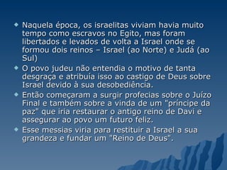 Naquela época, os israelitas viviam havia muito tempo como escravos no Egito, mas foram libertados e levados de volta a Israel onde se formou dois reinos – Israel (ao Norte) e Judá (ao Sul)  O povo judeu não entendia o motivo de tanta desgraça e atribuía isso ao castigo de Deus sobre Israel devido à sua desobediência.  Então começaram a surgir profecias sobre o Juízo Final e também sobre a vinda de um "príncipe da paz" que iria restaurar o antigo reino de Davi e assegurar ao povo um futuro feliz.  Esse messias viria para restituir a Israel a sua grandeza e fundar um "Reino de Deus". 