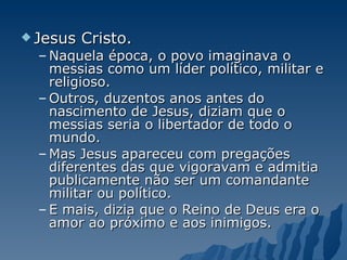 Jesus Cristo.  Naquela época, o povo imaginava o messias como um líder político, militar e religioso.  Outros, duzentos anos antes do nascimento de Jesus, diziam que o messias seria o libertador de todo o mundo.  Mas Jesus apareceu com pregações diferentes das que vigoravam e admitia publicamente não ser um comandante militar ou político.  E mais, dizia que o Reino de Deus era o amor ao próximo e aos inimigos. 