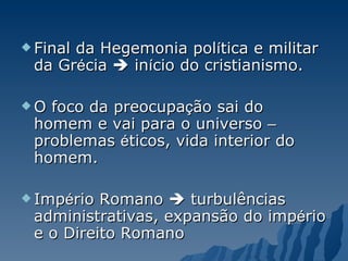 Final da Hegemonia pol í tica e militar da Gr é cia    in í cio do cristianismo. O foco da preocupa ç ão sai do homem e vai para o universo  –  problemas  é ticos, vida interior do homem. Imp é rio Romano    turbulências administrativas, expansão do imp é rio e o Direito Romano 