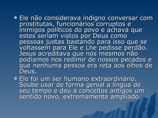 Ele não considerava indigno conversar com prostitutas, funcionários corruptos e inimigos políticos do povo e achava que estes seriam vistos por Deus como pessoas justas bastando para isso que se voltassem para Ele e Lhe pedisse perdão. Jesus acreditava que nós mesmos não podíamos nos redimir de nossos pecados e que nenhuma pessoa era reta aos olhos de Deus.  Ele foi um ser humano extraordinário. Soube usar de forma genial a língua de seu tempo e deu a conceitos antigos um sentido novo, extremamente ampliado.  
