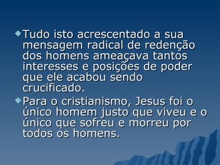 Tudo isto acrescentado a sua mensagem radical de redenção dos homens ameaçava tantos interesses e posições de poder que ele acabou sendo crucificado.  Para o cristianismo, Jesus foi o único homem justo que viveu e o único que sofreu e morreu por todos os homens. 