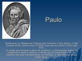 Paulo Ainda que eu falasse as línguas dos homens e dos anjos, e não tivesse amor, seria como o metal que soa ou como o sino que tine. E ainda que tivesse o dom de profecia, e conhecesse todos os mistérios e toda a ciência, e ainda que tivesse toda a fé, de maneira tal que transportasse os montes, e não tivesse amor, nada seria. 