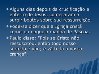 Alguns dias depois da crucificação e enterro de Jesus, começaram a surgir boatos sobre sua ressurreição.  Pode-se dizer que a Igreja cristã começou naquela manhã de Páscoa.  Paulo disse: "Pois se Cristo não ressuscitou, então todo nosso sermão é vão; é vã toda a vossa crença".  