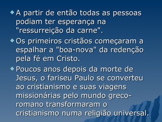A partir de então todas as pessoas podiam ter esperança na "ressurreição da carne".  Os primeiros cristãos começaram a espalhar a "boa-nova" da redenção pela fé em Cristo.  Poucos anos depois da morte de Jesus, o fariseu Paulo se converteu ao cristianismo e suas viagens missionárias pelo mundo greco-romano transformaram o cristianismo numa religião universal.  