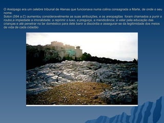 O Areópago era um celebre tribunal de Atenas que funcionava numa colina consagrada a Marte, de onde o seu nome. Solon (594 a.C) aumentou consideravelmente as suas atribuições, e os areopagitas  foram chamados a punir o roubo,a impiedade a imoralidade; a reprimir o luxo, a preguiça, a mendicância; a velar pela educação das crianças e até penetrar no lar doméstico para dele banir a discórdia e assegurar-se da legitimidade dos meios de vida de cada cidadão 
