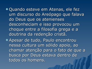 Quando esteve em Atenas, ele fez um discurso do Areópago que falava do Deus que os atenienses desconheciam e isso provocou um choque entre a filosofia grega e a doutrina da redenção cristã.  Apesar de tudo, Paulo encontrou nessa cultura um sólido apoio, ao chamar atenção para o fato de que a busca por Deus estava dentro de todos os homens.  