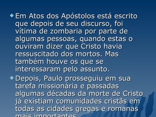 Em Atos dos Apóstolos está escrito que depois de seu discurso, foi vítima de zombaria por parte de algumas pessoas, quando estas o ouviram dizer que Cristo havia ressuscitado dos mortos. Mas também houve os que se interessaram pelo assunto.  Depois, Paulo prosseguiu em sua tarefa missionária e passadas algumas décadas da morte de Cristo já existiam comunidades cristãs em todas as cidades gregas e romanas mais importantes. 