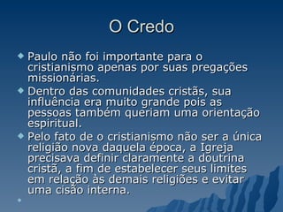 O Credo Paulo não foi importante para o cristianismo apenas por suas pregações missionárias.  Dentro das comunidades cristãs, sua influência era muito grande pois as pessoas também queriam uma orientação espiritual.  Pelo fato de o cristianismo não ser a única religião nova daquela época, a Igreja precisava definir claramente a doutrina cristã, a fim de estabelecer seus limites em relação às demais religiões e evitar uma cisão interna.  