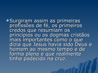 Surgiram assim as primeiras profissões de fé, os primeiros credos que resumiam os princípios ou os dogmas cristãos mais importantes como o que dizia que Jesus havia sido Deus e homem ao mesmo tempo e de forma plena e que realmente tinha padecido na cruz. 