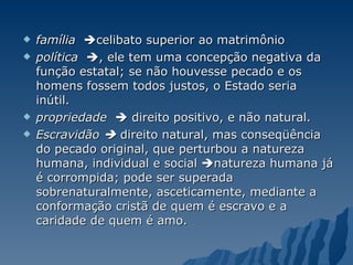 família    celibato superior ao matrimônio política    , ele tem uma concepção negativa da função estatal; se não houvesse pecado e os homens fossem todos justos, o Estado seria inútil.  propriedade     direito positivo, e não natural.  Escravidão    direito natural, mas conseqüência do pecado original, que perturbou a natureza humana, individual e social   natureza humana já é corrompida; pode ser superada sobrenaturalmente, asceticamente, mediante a conformação cristã de quem é escravo e a caridade de quem é amo. 