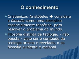 O conhecimento Cristianizou Aristóteles    considera a  filosofia  como uma disciplina essencialmente teorética, para resolver o problema do mundo.  Filosofia distinta da teologia, - não oposta - visto ser o conteúdo da teologia arcano e revelado, o da filosofia evidente e racional.  
