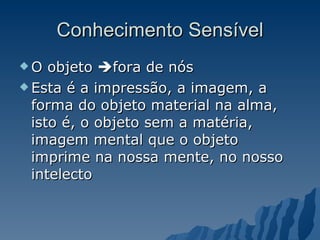 Conhecimento Sensível O objeto   fora de nós Esta é a impressão, a imagem, a forma do objeto material na alma, isto é, o objeto sem a matéria, imagem mental que o objeto imprime na nossa mente, no nosso intelecto 