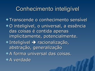 Conhecimento inteligível Transcende o conhecimento sensível O inteligível, o universal, a essência das coisas é contida apenas implicitamente, potencialmente.  Inteligível    racionalização, abstração, generalização A forma universal das coisas.  A verdade 