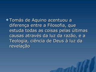 Tomás de Aquino acentuou a diferença entre a Filosofia, que estuda todas as coisas pelas últimas causas através da luz da razão, e a Teologia, ciência de Deus à luz da revelação  