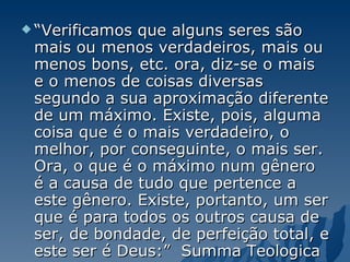 “ Verificamos que alguns seres são mais ou menos verdadeiros, mais ou menos bons, etc. ora, diz-se o mais e o menos de coisas diversas segundo a sua aproximação diferente de um máximo. Existe, pois, alguma coisa que é o mais verdadeiro, o melhor, por conseguinte, o mais ser. Ora, o que é o máximo num gênero é a causa de tudo que pertence a este gênero. Existe, portanto, um ser que é para todos os outros causa de ser, de bondade, de perfeição total, e este ser é Deus:”  Summa Teologica 