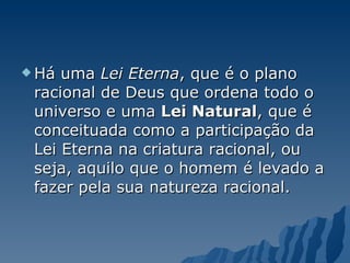 Há uma  Lei Eterna , que é o plano racional de Deus que ordena todo o universo e uma  Lei Natural , que é conceituada como a participação da Lei Eterna na criatura racional, ou seja, aquilo que o homem é levado a fazer pela sua natureza racional. 