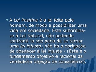 A  Lei Positiva  é a lei feita pelo homem, de modo a possibilitar uma vida em sociedade. Esta subordina-se à Lei Natural, não podendo contrariá-la sob pena de se tornar uma  lei injusta ; não há a obrigação de obedecer à lei injusta - (Este é o fundamento objetivo e racional da verdadeira objeção de consciência). 