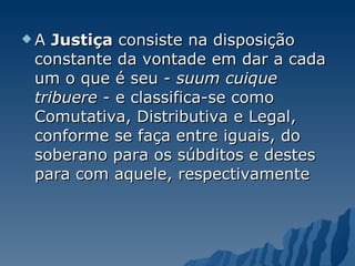 A  Justiça  consiste na disposição constante da vontade em dar a cada um o que é seu -  suum cuique tribuere  - e classifica-se como Comutativa, Distributiva e Legal, conforme se faça entre iguais, do soberano para os súbditos e destes para com aquele, respectivamente 