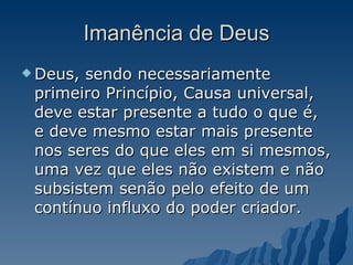 Imanência de Deus Deus, sendo necessariamente primeiro Princípio, Causa universal, deve estar presente a tudo o que é, e deve mesmo estar mais presente nos seres do que eles em si mesmos, uma vez que eles não existem e não subsistem senão pelo efeito de um contínuo influxo do poder criador.  