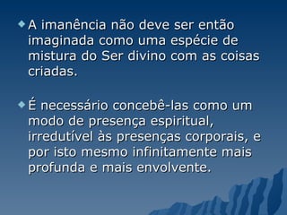 A imanência não deve ser então imaginada como uma espécie de mistura do Ser divino com as coisas criadas.  É necessário concebê-las como um modo de presença espiritual, irredutível às presenças corporais, e por isto mesmo infinitamente mais profunda e mais envolvente.  