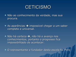 CETICISMO Não ao conhecimento da verdade, mas sua procura. As aparências    impossível chegar a um saber completo e universal. Não há certeza   , não há o avanço nos conhecimentos, portanto o progresso fica impossibilitado de acontecer. O representante e fundador desta escola foi Pirro 