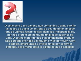 O ceticismo é um veneno que contamina a alma e tolhe as ações de quem se entrega ao seu domínio. Impede que as vítimas façam coisas além das indispensáveis, por não crerem em nenhuma finalidade superior da vida. O cético é pior do que o absolutamente crédulo. Não acredita em nada e ninguém e vive por viver. Com o tempo, amargurado e infeliz, finda por se tornar parasita, peso morto para si e para os que o rodeiam. 