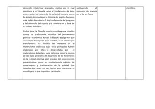 desarrollo intelectual alcanzado, motivo por el cual
considera a la filosofía como el fundamento de todo
orden social. La historia de la sociedad, sostiene como
ha estado dominada por la historia del espíritu humano;
cree haber descubierto la ley fundamental del progreso
y del desarrollo del espíritu y la convierte en la base de
su sistema filosófico.
Carlos Marx, la filosofía marxista conlleva una rebelión
contra los tradicionales modelos del pensamiento
político y económico. Para él, la filosofía es algo más que
una simple descripción de la realidad, es un intento por
transformarla. La filosofía del marxismo es el
materialismo dialectico cuya tesis principales fueron
elaboradas por Marx y desarrolladas por el
materialismo dialectico, suele definirse como la ciencia
de las leyes generales del desarrollo de los fenómenos
de la realidad objetiva y del proceso del conocimiento,
presentándose como un revolucionario método de
conocimiento y trasformación de la realidad. Los
filósofos dice Marx no han hecho sino interpretar el
mundo pero lo que importa es cambiarlo.
sustituyendo el
concepto de esencia
por el de ley física.
científico.
 