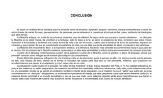 CONCLUSIÓN
Al hacer un análisis de los cambios que ha tenido la forma de enseñar, aprender, adquirir, transmitir, ciertos conocimientos e ideas, ha
sido a través de varias formas y pensamientos, de personas que se atrevieron a cuestionar el porqué de las cosas, partiendo de ideologías
que ellos tenían.
La filosofía antigua, sin duda da los primeros cimientos para la reflexión, la lógica de lo que sucede a nuestro alrededor… no obstante
la filosofía en la edad media, da prioridad a la teología, todo lo basa a la fe, es decir la existencia de dios, considero que estos inicios
marcaron a la sociedad y le dieron una nueva forma de vida y de ver el mundo, puesto que al sembrar la fe en las personas, lograron un
consuelo y que a pesar de que es cuestionada la existencia de dios, es una idea que en la actualidad da alivio y consuelo a las personas.
La filosofía del renacimiento lleva a la expresión artística, a la literatura, haciendo más sensible los sentimientos hacia lo que pasa en
el mundo. Por el contrario de la filosofía moderna, quien deja a un lado esta sensibilidad y enfoca hacia el conocimiento de conocer el mundo.
A partir de la filosofía contemporánea surgen otros aspectos a parte de la filosofía, como la política, la ética, el lenguaje, ramas que
permiten conocer cómo influyen en el hombre para adquirir un conocimiento.
Estas diferentes posturas, influyeron de una manera u otra en la educación, pues al pensar en ella, nos damos cuenta que la escuela
es eso, una mezcla de todo, donde se le brinda al individuo las bases para que sea un ser pensante, reflexivo, que cuestione los
acontecimientos que pasan a su alrededor y como repercuten en su vida.
La educación suele recaer en la escuela, “es culpa de los maestros” el bajo índice educativo del País, si no hay calidad educativa, es
porque los maestros no están preparados, los maestros no utilizan los materiales didácticos necesarios, todo esto y más solemos escuchar
en una sociedad, donde ya se perdió el verdadero sentido e interés de la educación, ya el maestro no es el “sabio” que solía ser, se está
convirtiendo en un “discípulo” del gobierno, la sociedad está perdiendo el interés por esas pequeñas cosas que hacen diferente cada día, le
estamos dando prioridad a un mundo tecnológico y no es que sea malo, pero estamos dejando atrás esas insignificancias que hacen o
hacían bello cada instante de nuestra vida. Estamos siendo empáticos e invulnerables a las cosas de nuestro alrededor.
 