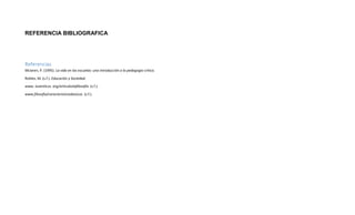 REFERENCIA BIBLIOGRAFICA
Referencias
Mclaren, P. (1995). La vida en las escuelas: una introducción a la pedagogia critica.
Robles, M. (s.f.). Educación y Sociedad.
www. luventicus. org/articuloslafilosofia. (s.f.).
www.filosofia/caracteristicasbasicas. (s.f.).
 