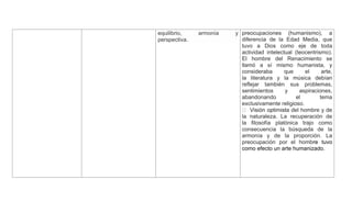 equilibrio, armonía y
perspectiva.
preocupaciones (humanismo), a
diferencia de la Edad Media, que
tuvo a Dios como eje de toda
actividad intelectual (teocentrismo).
El hombre del Renacimiento se
llamó a sí mismo humanista, y
consideraba que el arte,
la literatura y la música debían
reflejar también sus problemas,
sentimientos y aspiraciones,
abandonando el tema
exclusivamente religioso.
a del hombre y de
la naturaleza. La recuperación de
la filosofía platónica trajo como
consecuencia la búsqueda de la
armonía y de la proporción. La
preocupación por el hombre tuvo
como efecto un arte humanizado.
 