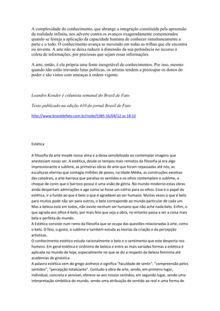 A complexidade do conhecimento, que abrange a integração constituída pela apreensão
da realidade infinita, nos adverte contra os avanços exageradamente comemorados
quando se festeja a aplicação da capacidade humana de conhecer simultaneamente a
parte e o todo. O conhecimento avança se movendo em todas as trilhas que ele encontra
ou inventa. A arte não se deixa reduzir à dimensão da sua pertinência no recurso à
coleta de informações, por preciosas que sejam essas informações.

A arte, então, é ela própria uma fonte inesgotável de conhecimentos. Por isso, mesmo
quando não estão travando lutas políticas, os artistas tendem a preocupar os donos do
poder e são vistos com ameaças à ordem vigente.



Leandro Konder é colunista semanal do Brasil de Fato

Texto publicado na edição 410 do jornal Brasil de Fato

http://www.brasildefato.com.br/node/5385 16/04/12 as 18:12




Estética

A filosofia da arte invade nossa alma e a deixa sensibilizada ao contemplar imagens que
anestesiam nosso ser. A estética, desde os tempos mais remotos da filosofia já era algo
impressionante e sublime, as primeiras obras de arte que foram repassadas até nós, as
esculturas eternas que contagia milhões de povos, na Idade Média, as construções excelsas
das catedrais, a arte barroca que paralisa os sentidos e os olhos contemplam o sublime, o
choque de cores que o barroco possui é uma visão de glória. No mundo moderno estas obras
ainda despertam admirações e age como se fosse um colírio para os olhos. Esse é o papel da
estética, ir a fundo ao que é belo o que é agradável ao ser humano. Muitas vezes o que é belo
para muitos pode não ser para outros, o belo corresponde ao mundo particular de cada um.
Mas a beleza está em todos, não existe nenhum ser humano que não ache nada belo. Enfim, o
que agrada aos olhos é belo, por mais feio que seja a obra, no entanto passa a ser a coisa mais
bela e perfeita do mundo.
A Estética consiste num ramo da filosofia que se ocupa das questões relacionadas à arte, como
o belo. O feio, o gosto, o sublime e também estuda as teorias da criação e da percepção
artísticas.
O conhecimento estético estuda racionalmente o belo e o sentimento que este desperta nos
homens. Em geral estética é sinônimo de beleza e entre as mais variadas formas a estética é
aplicada no mundo de hoje, especialmente no que se diz a respeito da beleza feminina até
academias de ginástica.
A palavra estética vem do grego aisthesis e significa "faculdade de sentir", "compreensão pelos
sentidos", "percepção totalizante". Contudo a obra de arte, sendo, em primeiro lugar,
individual, concreta e sensível, oferece-se aos nossos sentidos; em segundo lugar, sendo uma
interpretação simbólica do mundo, sendo uma atribuição de sentido ao real e uma forma de
 