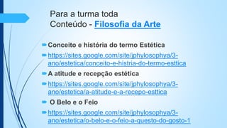 Para a turma toda
Conteúdo - Filosofia da Arte
Conceito e história do termo Estética
https://sites.google.com/site/jphylosophya/3-
ano/estetica/conceito-e-histria-do-termo-esttica
A atitude e recepção estética
https://sites.google.com/site/jphylosophya/3-
ano/estetica/a-atitude-e-a-recepo-esttica
 O Belo e o Feio
https://sites.google.com/site/jphylosophya/3-
ano/estetica/o-belo-e-o-feio-a-questo-do-gosto-1
 