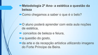 Metodologia 2º Ano- a estética a questão da
beleza
Como chegamos a saber o que é o belo?
O aluno poderá aprender com esta aula noções
de estética,
 conceitos de beleza e feiura,
a questão do gosto,
da arte e da recepção artística utilizando imagens
do Forte Príncipe da Beira.
 