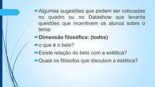 Algumas sugestões que podem ser colocadas
no quadro ou no Datashow que levanta
questões que incentivem os alunos sobre o
tema:
Dimensão filosófica: (todos)
o que é o belo?
Existe relação do belo com a estética?
Quais os filósofos que discutem a estética?
 