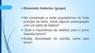 Dimensão histórica: (grupo)
Na construção e estilo arquitetônico do forte
príncipe da beira, havia alguma preocupação
com um estilo de beleza?
 Qual a importância da estética para o povo
daquela época?
Existe diversidade de opinião sobre este
tema?
 