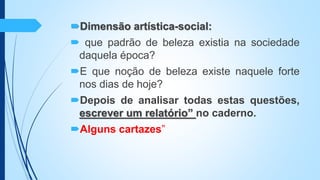 Dimensão artística-social:
 que padrão de beleza existia na sociedade
daquela época?
E que noção de beleza existe naquele forte
nos dias de hoje?
Depois de analisar todas estas questões,
escrever um relatório” no caderno.
Alguns cartazes”
 