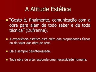 A Atitude Estética
 “Gosto é, finalmente, comunicação com a
obra para além de todo saber e de toda
técnica” (Dufrenne).
 A experiência estética está além das propriedades físicas
ou do valor das obra de arte.
 Ela é sempre desinteressada.
 Toda obra de arte responde uma necessidade humana.
 