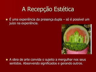 A Recepção Estética
 É uma experiência da presença dupla – só é possível um
juízo na experiência.
 A obra de arte convida o sujeito a mergulhar nos seus
sentidos. Absorvendo significados e gerando outros.
 