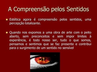 A Compreensão pelos Sentidos
 Estética agora é compreensão pelos sentidos, uma
percepção totalizante.
 Quando nos expomos a uma obra de arte com o peito
aberto, sem preconceitos e sem impor limites à
experiência, é todo nosso ser, tudo o que somos,
pensamos e sentimos que se faz presente e contribui
para o surgimento de um sentido no sensível
 