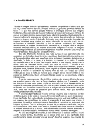 10 
2. A IMAGEM TÉCNICA 
Trata-se de imagem produzida por aparelhos. Aparelhos são produtos da técnica que, por 
sua vez, é texto científico aplicado. Imagens técnicas são, portanto, produtos indiretos de 
textos – o que lhes confere posição histórica e ontológica diferente das imagens 
tradicionais. Historicamente, as imagens tradicionais precedem os textos, por milhares de 
anos, e as imagens técnicas sucedem aos textos altamente evoluídos. Ontologicamente, a 
imagem tradicional é abstração de primeiro grau: abstrai duas dimensões do fenômeno 
concreto; a imagem técnica é abstração de terceiro grau: abstrai uma das dimensões da 
imagem tradicional para resultar em textos (abstração de segundo grau); depois, 
reconstituem a dimensão abstraída, a fim de resultar novamente em imagem. 
Historicamente, as imagens tradicionais são pré-históricas; as imagens técnicas são pós-históricas. 
Ontologicamente, as imagens tradicionais imaginam o mundo; as imagens 
técnicas imaginam textos que concebem imagens que imaginam o mundo. Essa posição as 
imagens técnicas é decisiva para o seu deciframento. 
Elas são dificilmente decifráveis pela razão curiosa de que aparentemente não 
necessitam ser decifradas. Aparentemente, o significado das imagens técnicas se imprime 
de forma automática sobre suas superfícies, como se fossem impressões digitais onde o 
significado (o dedo) é a causa, e a imagem (o impresso) é o efeito. O mundo 
representado parece ser a causa das imagens técnicas e elas próprias parecem ser o 
último efeito de complexa cadeia causal que parte do mundo. O mundo a ser 
representado reflete raios que vão sendo fixados sobre superfícies sensíveis, graças a 
processos óticos, químicos e mecânicos, assim surgindo a imagem. Aparentemente, pois, 
imagem e mundo se encontram no mesmo nível do real: são unidos por cadeia 
ininterrupta de causa e efeito, de maneira que a imagem parece não ser símbolo e não 
precisar de deciframento. Quem vê imagem técnica parece ver seu significado, embora 
indiretamente. 
O caráter aparentemente não-simbólico, objetivo, das imagens técnicas faz com 
que seu observador as olhe como se fossem janelas e não imagens. O observador confia 
nas imagens técnicas tanto quanto confia em seus próprios olhos. Quando critica as 
imagens técnicas (se é que as critica) , não o faz enquanto imagens, mas enquanto visões 
do mundo. Essa atitude do observador face às imagens técnicas caracteriza a situação 
atual, onde tais imagens se preparam para eliminar textos. Algo que apresenta 
consequências altamente perigosas. 
A aparente objetividade das imagens técnicas é ilusória, pois na realidade são tão 
simbólicas quanto o são todas as imagens. Devem ser decifradas por quem deseja captar-lhes 
o significado. Com efeito, são elas símbolos extremamente abstratos: codificam textos 
em imagens, são metacódigos de textos. A imaginação, à qual devem sua origem, é 
capacidade de codificar textos em imagens. Decifrá-las é reconstituir os textos que tais 
imagens significam. Quando as imagens técnicas são corretamente decifradas, surge o 
mundo conceitual como sendo o seu universo de significado. O que vemos ao contemplar 
as imagens técnicas não é “o mundo”, mas determinados conceitos relativos ao mundo, a 
despeito da automaticidade da impressão do mundo sobre a superfície da imagem. 
No caso das imagens tradicionais, é fácil verificar que se trata de símbolos: há um 
agente humano (pintor, desenhista) que se coloca entre elas e seu significado. Este 
agente humano elabora símbolos “em sua cabeça”, transfere-os para a mão munida de 
 