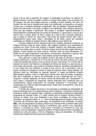 pincel, e de lá, para a superfície da imagem. A codificação se processa “na cabeça” do 
agente humano, e quem se propõe a decifrar a imagem deve saber o que se passou em 
tal “cabeça”. No caso das imagens técnicas, a situação é menos evidente. Por certo, há 
também um fator que se interpõe (entre elas e seu significado): um aparelho e um agente 
humano que o manipula (fotógrafo, cinegrafista). Mas tal complexo “aparelho-operador” 
parece não interromper o elo entre a imagem e seu significado. Pelo contrário, parece ser 
canal que liga imagem e significado. Isto porque o complexo “aparelho-operador” é 
demasiadamente complicado para que possa ser penetrado: é caixa preta e o que se vê é 
apenas input e output. Quem vê input e output vê o canal e não o processo codificador 
que se passa no interior da caixa preta. Toda crítica da imagem técnica deve visar o 
branqueamento dessa caixa. Dada a dificuldade de tal tarefa, somos por enquanto 
analfabetos em relação às imagens técnicas. Não sabemos como decifrá-las. 
Contudo, podemos afirmar algumas coisas a seu respeito, sobretudo o seguinte: as 
imagens técnicas, longe de serem janelas, são imagens, superfícies que transcodificam 
processos em cenas. Como toda imagem, é também mágica e seu observador tende a 
projetar essa magia sobre o mundo. O fascínio mágico que emana das imagens técnicas é 
palpável a todo instante em nosso entorno. Vivemos, cada vez mais obviamente, em 
função de tal magia imaginística: vivenciamos, conhecemos, valorizamos e agimos cada 
vez mais em função de tais imagens. Urge analisar que tipo de magia é essa. 
Claro está que a magia das imagens técnicas não pode ser idêntica à magia das 
imagens tradicionais: o fascínio da TV e da tela de cinema não pode rivalizar com o que 
emana das paredes de caverna ou de um túmulo etrusco. Isto porque TV e cinema não se 
colocam ao mesmo nível histórico e ontológico do homem da caverna ou dos etruscos. A 
nova magia não precede, mas sucede à consciência histórica, conceitual, desmagicizante. 
A nova magia não visa modificar o mundo lá fora, como o faz a pré-história, mas os 
nossos conceitos em relação ao mundo. É magia de segunda ordem: feitiço abstrato. Tal 
diferença pode ser formulada da seguinte maneira: A magia pré-histórica ritualiza 
determinados modelos, mitos. A magia atual ritualiza outro tipo de modelo: programas. 
Mito não é elaborado no interior da transmissão, já que é elaborado por um “deus”. 
Programa é modelo elaborado no interior mesmo da transmissão, por “funcionários”. A 
nova magia é ritualização de programas, visando programar seus receptores para um 
comportamento mágico programado. Os conceitos “programa” e “funcionário” serão 
considerados nos capítulos seguintes deste ensaio. Neste ponto do argumento, trata-se de 
captar a função da magia. 
A função das imagens técnicas é a de emancipar a sociedade da necessidade de 
pensar conceitualmente. As imagens técnicas devem substituir a consciência histórica por 
consciência mágica de segunda ordem. Substituir a capacidade conceitual por capacidade 
imaginativa de segunda ordem. E é neste sentido que as imagens técnicas tendem a 
eliminar os textos. Com essa finalidade é que foram inventadas. Os textos foram 
inventados, no segundo milênio A. C., a fim de desmagiciarem as imagens (embora seus 
inventores não se tenham dado conta disto). As fotografias foram inventadas, no século 
XIX, a fim de remagiciarem os textos (embora seus inventores não se tenham dado conta 
disto). A invenção das imagens técnicas é comparável, pois, quanto à sua importância 
histórica, à invenção da escrita. Textos foram inventados no momento de crise das 
imagens, a fim de ultrapassar o perigo da idolatria. Imagens técnicas foram inventadas no 
momento de crise dos textos, a fim de ultrapassar o perigo da textolatria. Tal intenção 
implícita das imagens técnicas precisa ser explicitada. 
11 
 