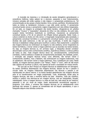 A invenção da imprensa e a introdução da escola obrigatória generalizaram a 
consciência histórica; todos sabiam ler e escrever, passando a viver historicamente, 
inclusive camadas até então sujeitas à vida mágica: o campesinato proletarizou-se. Tal 
conscientização se deu graças a textos baratos: livros, jornais, panfletos. Simultaneamente 
todos os textos se baratearam (inclusive o que está sendo escrito). O pensamento 
conceitual barato venceu o pensamento mágico-imaginístico com dois efeitos inesperados. 
De um lado, as imagens se protegiam dos textos baratos, refugiando-se em ghettos 
chamados “museus” e “exposições”, deixando de influir na vida cotidiana. De outro lado, 
surgiam textos herméticos (sobretudo os científicos), inacessíveis ao pensamento 
conceitual barato, a fim de se salvarem da inflação textual galopante. Deste modo, a 
cultura ocidental se dividiu em três ramos: a imaginação marginalizada pela sociedade, o 
pensamento conceitual hermético e o pensamento conceitual barato. Uma cultura assim 
dividida não pode sobreviver, a não ser que seja reunificada. A tarefa das imagens 
técnicas é estabelecer código geral para reunificar a cultura. Mais exatamente: o propósito 
das imagens técnicas era reintroduzir as imagens na vida cotidiana, tornar imagináveis os 
textos herméticos, e tornar visível a magia subliminar que se escondia nos textos baratos. 
Ou seja, as imagens técnicas (e, em primeiro lugar, a fotografia) deviam constituir 
denominador comum entre conhecimento científico, experiência artística e vivência política 
de todos os dias. Toda imagem técnica devia ser, simultaneamente, conhecimento 
(verdade), vivência (beleza) e modelo de comportamento (bondade). Na realidade, porém, 
a revolução das imagens técnicas tomou rumo diferente, não tornam visível o 
conhecimento científico, mas o falseiam; não reintroduzem as imagens tradicionais, mas 
as substituem; não tornam visível a magia subliminar, mas a substituem por outra. Neste 
sentido, as imagens técnicas passam a ser “falsas”, “feias” e “ruins”, além de não terem 
sido capazes de reunificar a cultura, mas apenas de fundir a sociedade em massa amorfa. 
Por que isto se deu? Porque as imagens técnicas se estabeleceram em barragens. 
Os textos científicos desembocam nas imagens técnicas, deixam de fluir e passam a 
circular nelas. As imagens tradicionais desembocam nas técnicas e passam a ser 
reproduzidas em eterno retorno. E os textos baratos desembocam nas imagens técnicas 
para aí se transformarem em magia programada. Tudo, atualmente, tende para as 
imagens técnicas, são elas a memória eterna de todo empenho. Todo ato científico, 
artístico e político visa eternizar-se em imagem técnica, visa ser fotografado, filmado, 
videoteipado. Como a imagem técnica é a meta de todo ato, este deixa de ser histórico, 
passando a ser um ritual de magia. Gesto eternamente reconstituível segundo o 
programa. Com efeito, o universo das imagens técnicas vai se estabelecendo como 
plenitude dos tempos. E, apenas se considerada sob tal ângulo apocalíptico, é que a 
fotografia adquire seus devidos contornos. 
12 
 
